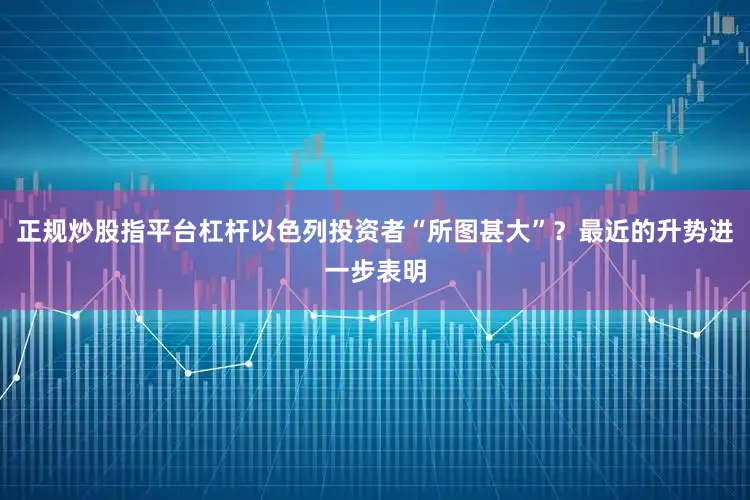 正规炒股指平台杠杆以色列投资者“所图甚大”？最近的升势进一步表明