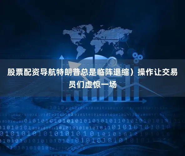 股票配资导航特朗普总是临阵退缩）操作让交易员们虚惊一场