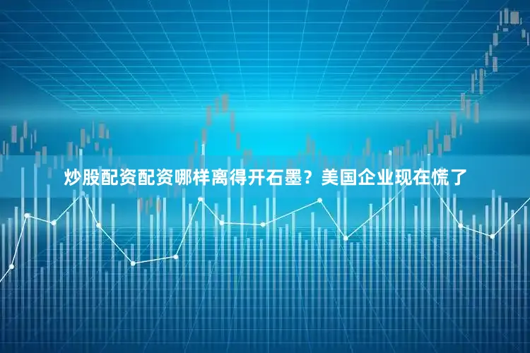 炒股配资配资哪样离得开石墨？美国企业现在慌了