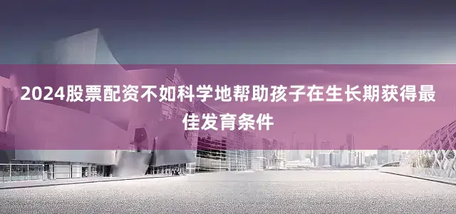2024股票配资不如科学地帮助孩子在生长期获得最佳发育条件