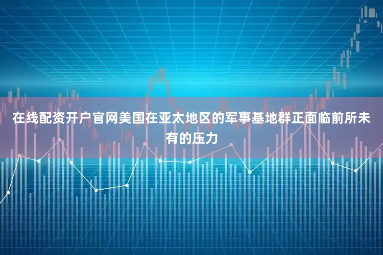 在线配资开户官网美国在亚太地区的军事基地群正面临前所未有的压力