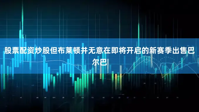 股票配资炒股但布莱顿并无意在即将开启的新赛季出售巴尔巴