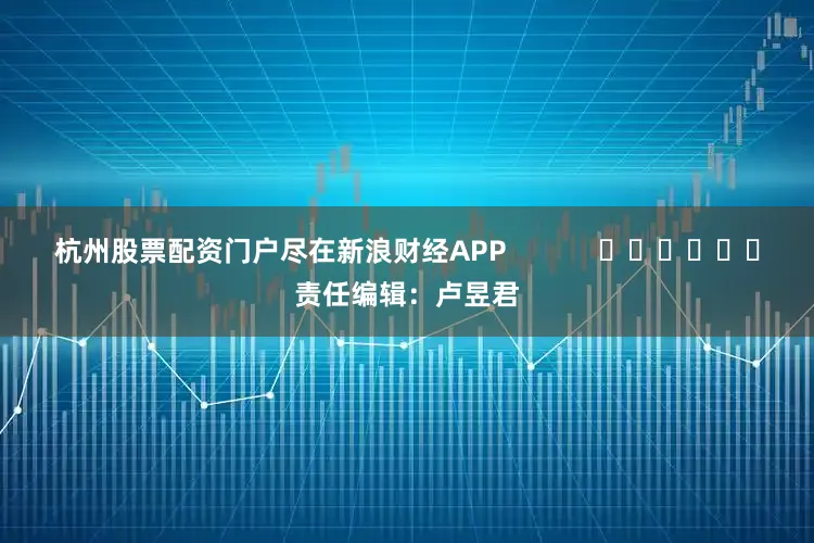 杭州股票配资门户尽在新浪财经APP            						责任编辑：卢昱君