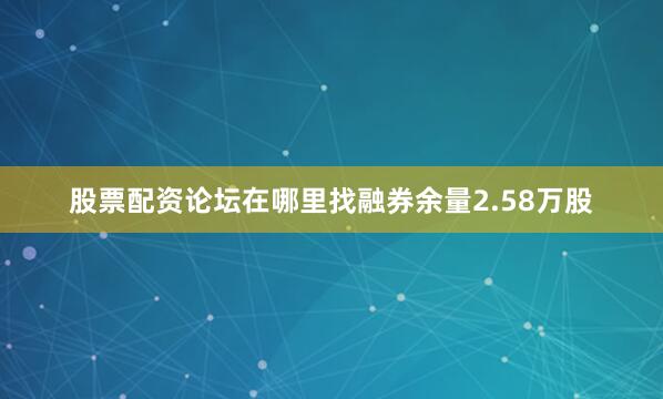 股票配资论坛在哪里找融券余量2.58万股
