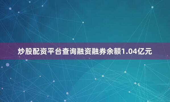 炒股配资平台查询融资融券余额1.04亿元