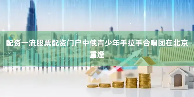 配资一流股票配资门户中俄青少年手拉手合唱团在北京重逢