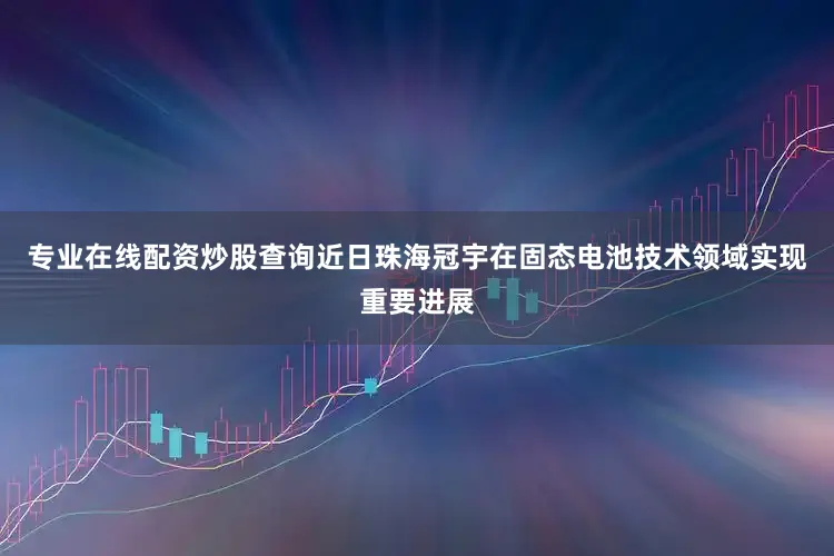 专业在线配资炒股查询近日珠海冠宇在固态电池技术领域实现重要进展