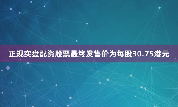 正规实盘配资股票最终发售价为每股30.75港元